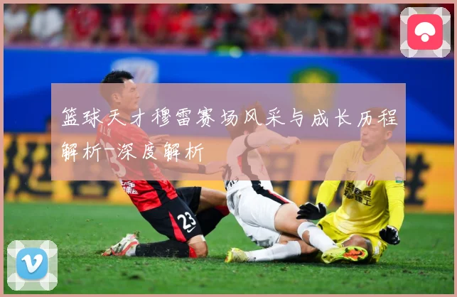 篮球天才穆雷赛场风采与成长历程解析-深度解析