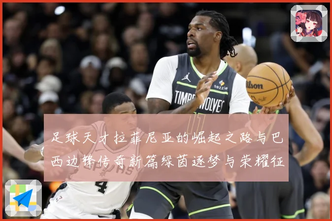 足球天才拉菲尼亚的崛起之路与巴西边锋传奇新篇绿茵逐梦与荣耀征战术观察-深度解析
