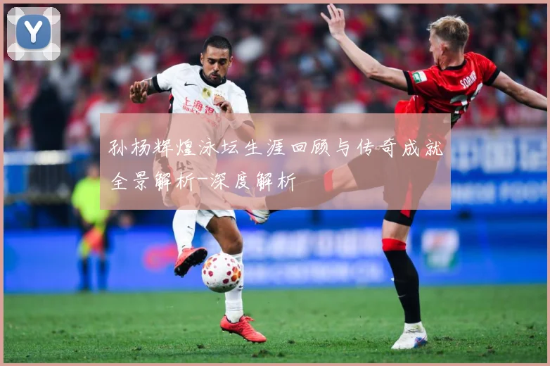 孙杨辉煌泳坛生涯回顾与传奇成就全景解析-深度解析