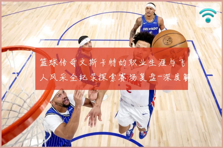 篮球传奇文斯卡特的职业生涯与飞人风采全纪录探索赛场复盘-深度解析