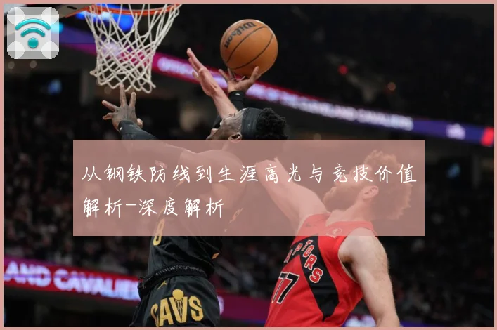 从钢铁防线到生涯高光与竞技价值解析-深度解析