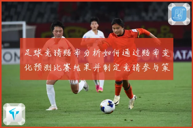 足球竞猜赔率分析如何通过赔率变化预测比赛结果并制定竞猜参与策数据研判-深度解析