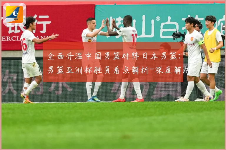 全面升温中国男篮对阵日本男篮：男篮亚洲杯胜负看点解析-深度解析