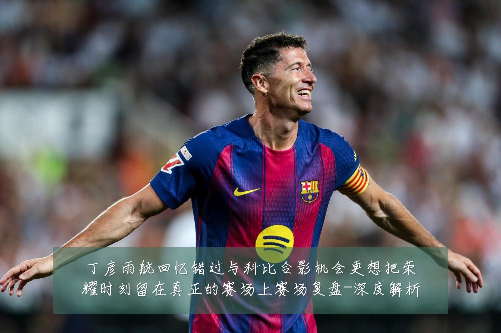 丁彦雨航回忆错过与科比合影机会更想把荣耀时刻留在真正的赛场上赛场复盘-深度解析